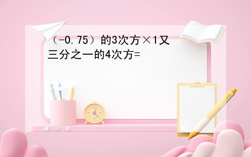 （-0.75）的3次方×1又三分之一的4次方=