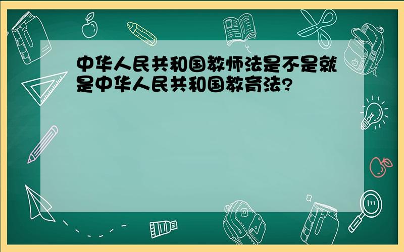 中华人民共和国教师法是不是就是中华人民共和国教育法?