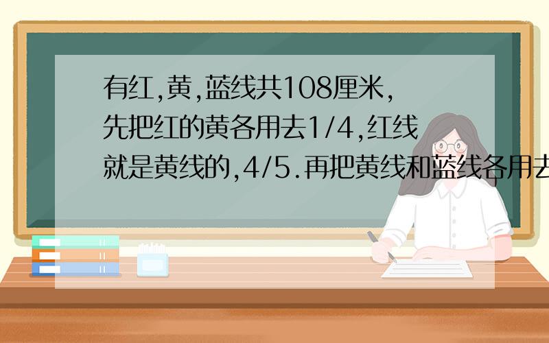 有红,黄,蓝线共108厘米,先把红的黄各用去1/4,红线就是黄线的,4/5.再把黄线和蓝线各用去1/5,黄蓝线比为5：6