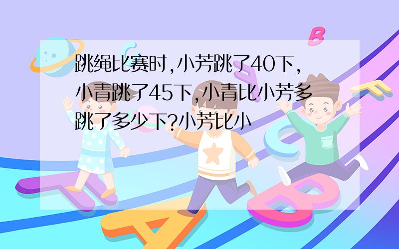 跳绳比赛时,小芳跳了40下,小青跳了45下,小青比小芳多跳了多少下?小芳比小