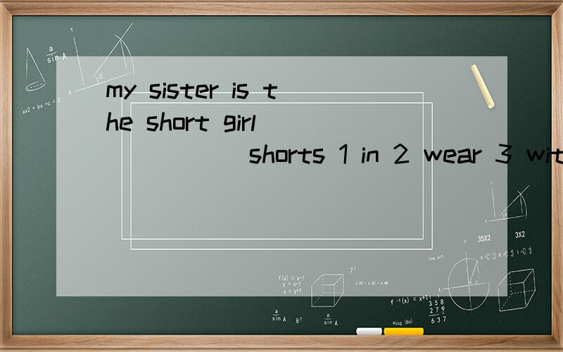 my sister is the short girl _____ shorts 1 in 2 wear 3 with