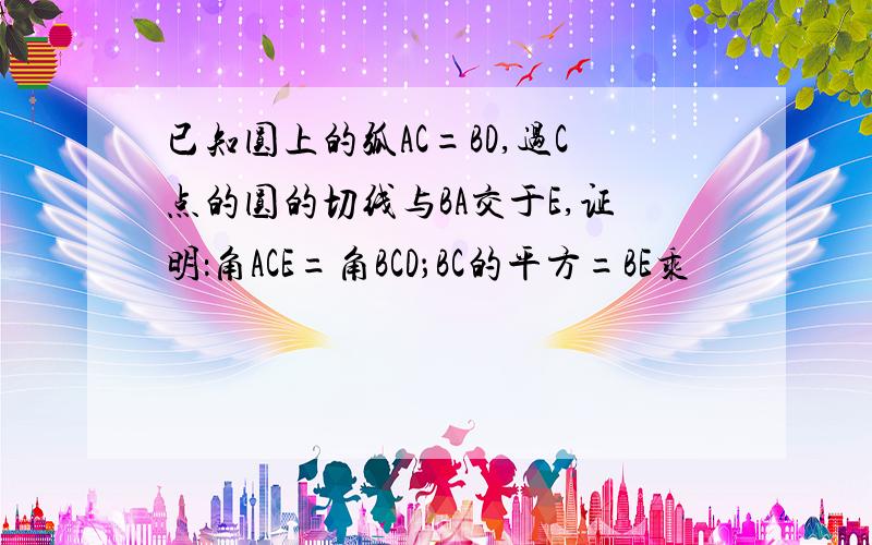 已知圆上的弧AC=BD,过C点的圆的切线与BA交于E,证明：角ACE=角BCD；BC的平方=BE乘