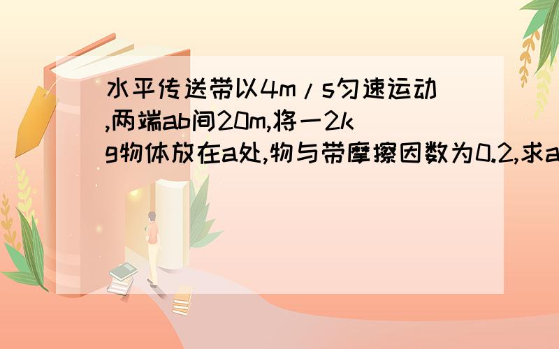 水平传送带以4m/s匀速运动,两端ab间20m,将一2kg物体放在a处,物与带摩擦因数为0.2,求a到b所用时间