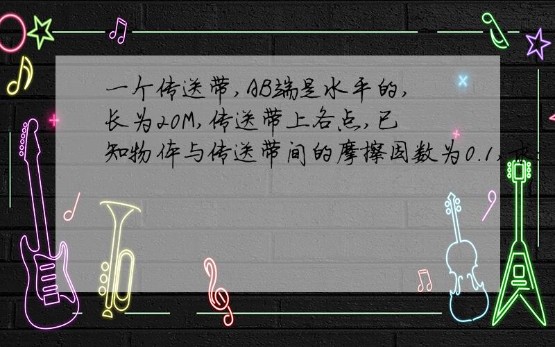 一个传送带,AB端是水平的,长为20M,传送带上各点,已知物体与传送带间的摩擦因数为0.1,求：