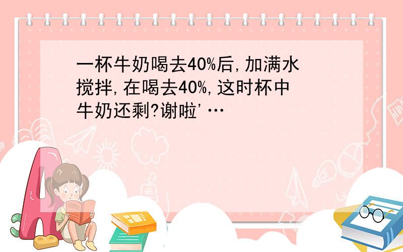 一杯牛奶喝去40%后,加满水搅拌,在喝去40%,这时杯中牛奶还剩?谢啦'…