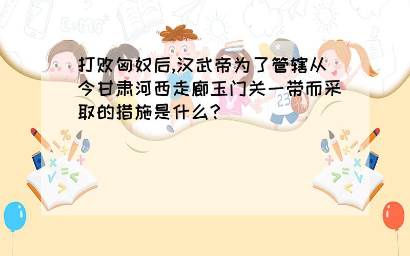 打败匈奴后,汉武帝为了管辖从今甘肃河西走廊玉门关一带而采取的措施是什么?