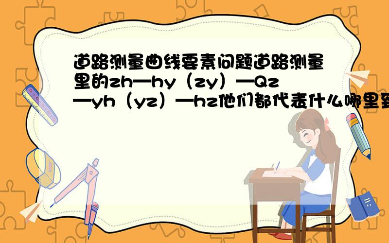 道路测量曲线要素问题道路测量里的zh—hy（zy）—Qz—yh（yz）—hz他们都代表什么哪里到哪是直线,圆曲线或缓和曲