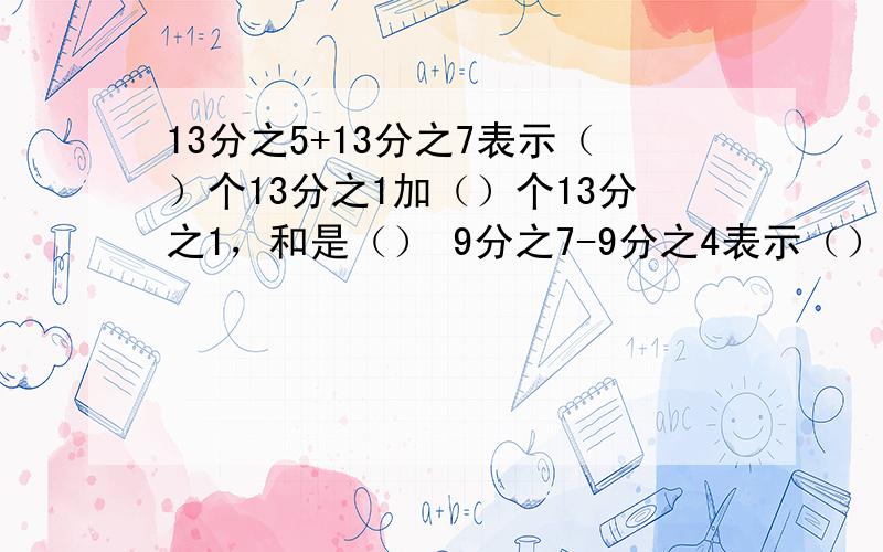 13分之5+13分之7表示（）个13分之1加（）个13分之1，和是（） 9分之7-9分之4表示（）个9分之1减去（）个1