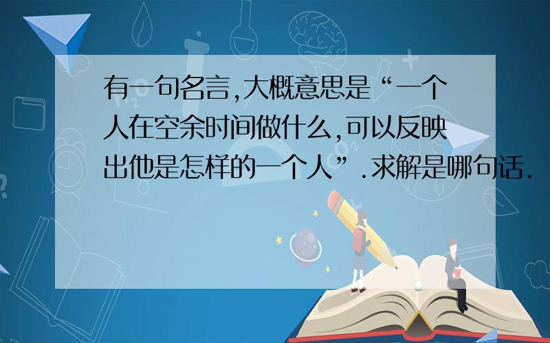 有一句名言,大概意思是“一个人在空余时间做什么,可以反映出他是怎样的一个人”.求解是哪句话.