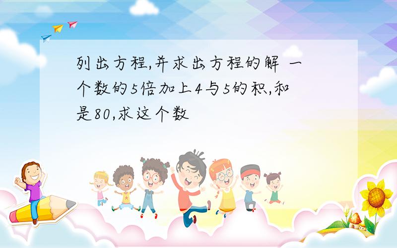 列出方程,并求出方程的解 一个数的5倍加上4与5的积,和是80,求这个数