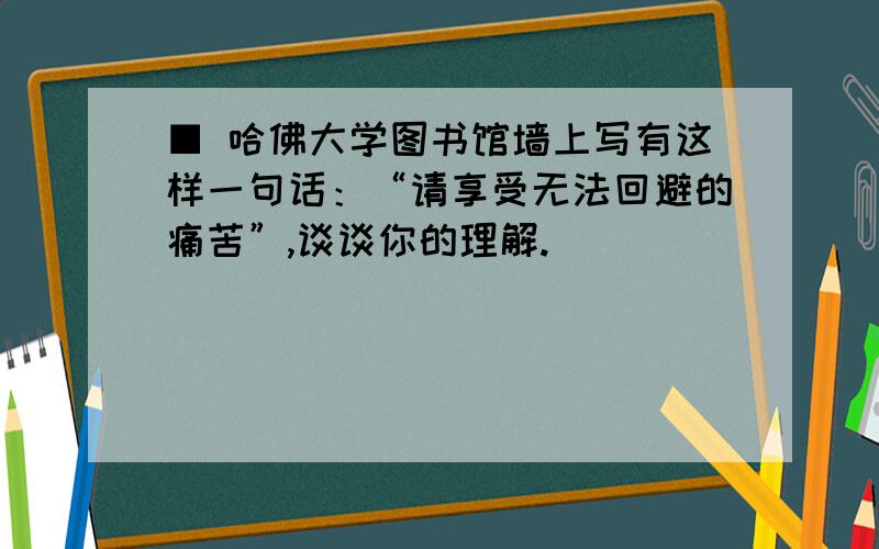 ■ 哈佛大学图书馆墙上写有这样一句话：“请享受无法回避的痛苦”,谈谈你的理解.