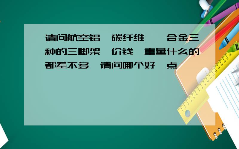 请问航空铝,碳纤维,镁合金三种的三脚架,价钱,重量什么的都差不多,请问哪个好一点,