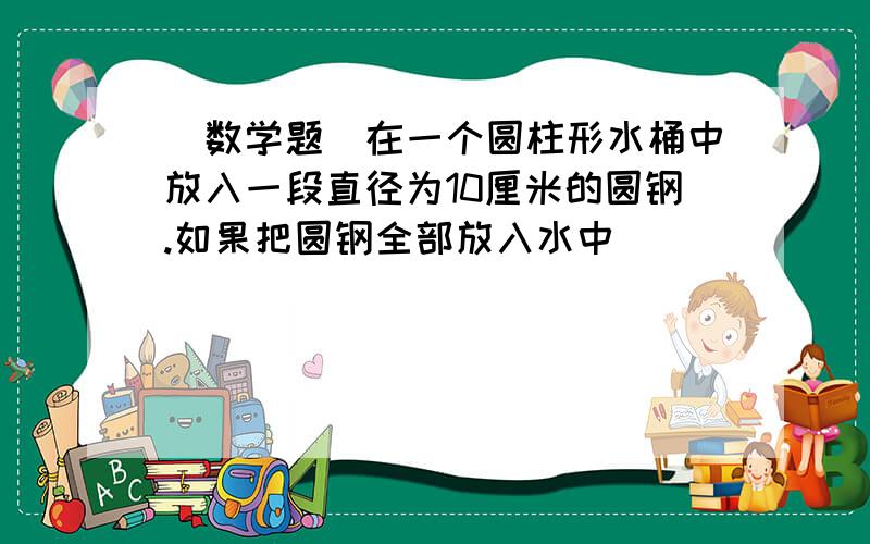 （数学题）在一个圆柱形水桶中放入一段直径为10厘米的圆钢.如果把圆钢全部放入水中