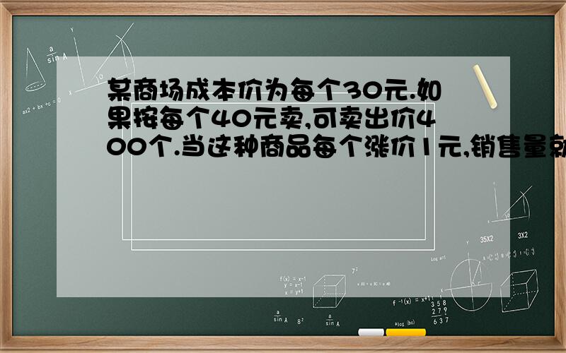 某商场成本价为每个30元.如果按每个40元卖,可卖出价400个.当这种商品每个涨价1元,销售量就减少20个.为了赚取最多