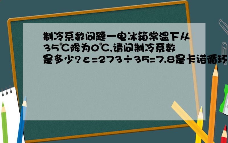 制冷系数问题一电冰箱常温下从35℃降为0℃,请问制冷系数是多少?ε=273÷35=7.8是卡诺循环。