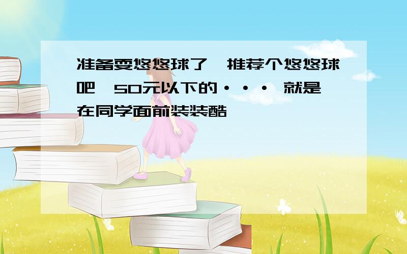 准备耍悠悠球了,推荐个悠悠球吧,50元以下的··· 就是在同学面前装装酷