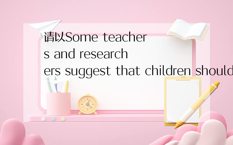 请以Some teachers and researchers suggest that children should