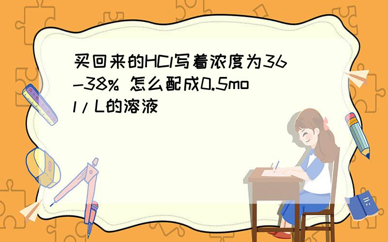 买回来的HCl写着浓度为36-38% 怎么配成0.5mol/L的溶液