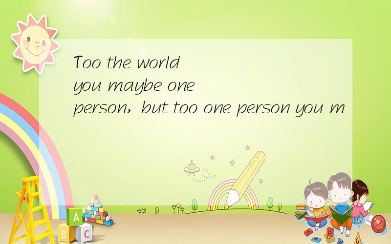 Too the world you maybe one person, but too one person you m