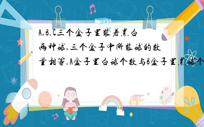 A,B.C三个盒子里装着黑白两种球,三个盒子中所装球的数量相等.A盒子里白球个数与B盒子里黑球个数相等.