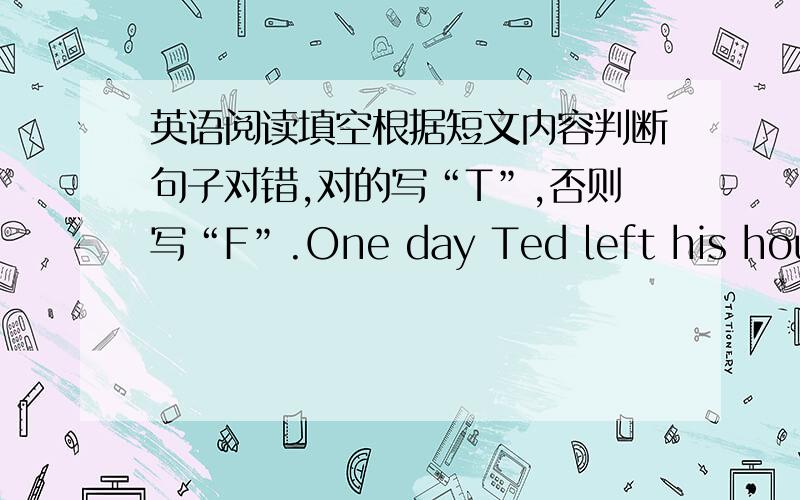 英语阅读填空根据短文内容判断句子对错,对的写“T”,否则写“F”.One day Ted left his house