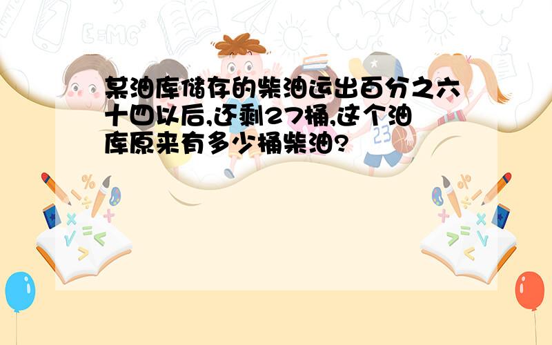 某油库储存的柴油运出百分之六十四以后,还剩27桶,这个油库原来有多少桶柴油?