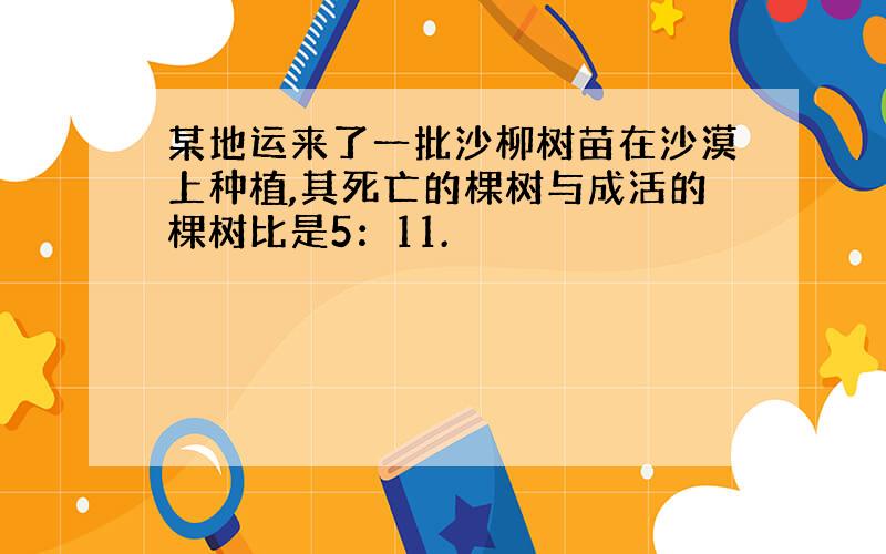 某地运来了一批沙柳树苗在沙漠上种植,其死亡的棵树与成活的棵树比是5：11.