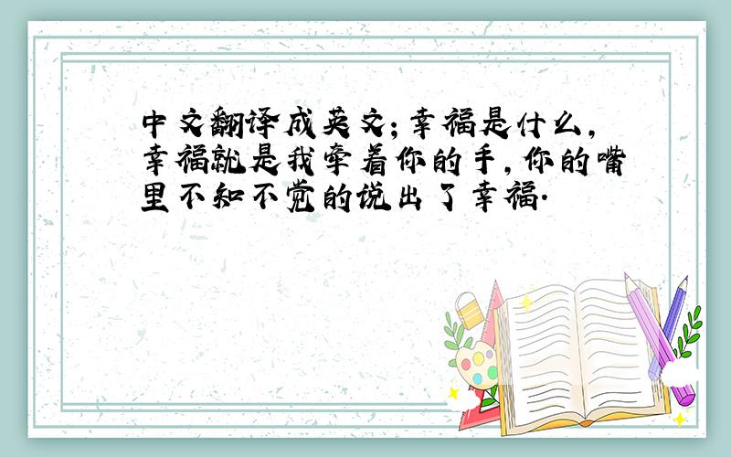 中文翻译成英文；幸福是什么,幸福就是我牵着你的手,你的嘴里不知不觉的说出了幸福.