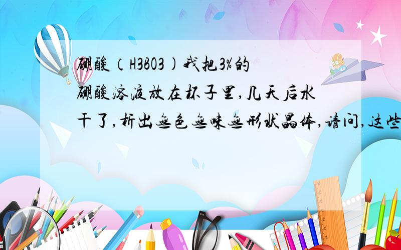 硼酸（H3BO3)我把3%的硼酸溶液放在杯子里,几天后水干了,析出无色无味无形状晶体,请问,这些晶体是什么.得权威我认为