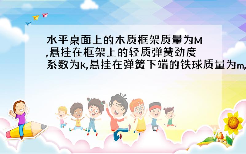 水平桌面上的木质框架质量为M,悬挂在框架上的轻质弹簧劲度系数为k,悬挂在弹簧下端的铁球质量为m,让铁球上下振动起来.计算