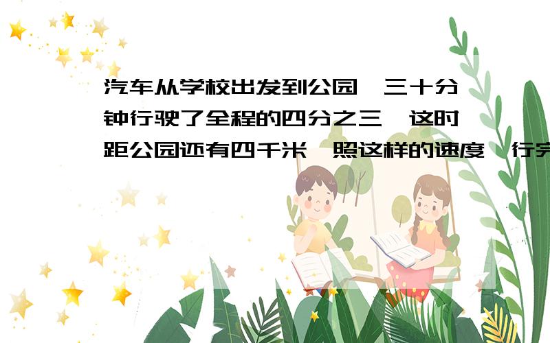 汽车从学校出发到公园,三十分钟行驶了全程的四分之三,这时距公园还有四千米,照这样的速度,行完全程共需（）分钟.