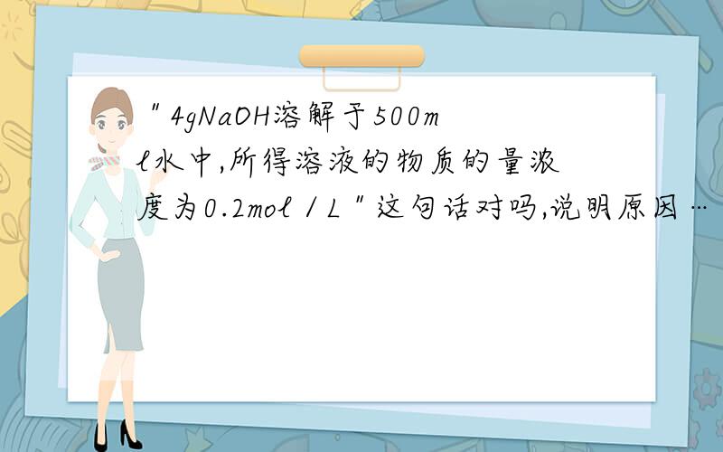 ＂4gNaOH溶解于500ml水中,所得溶液的物质的量浓度为0.2mol／L＂这句话对吗,说明原因……