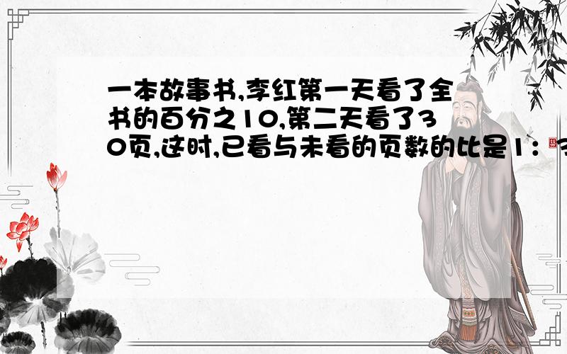 一本故事书,李红第一天看了全书的百分之10,第二天看了30页,这时,已看与未看的页数的比是1：3有多少页?下午就要用!