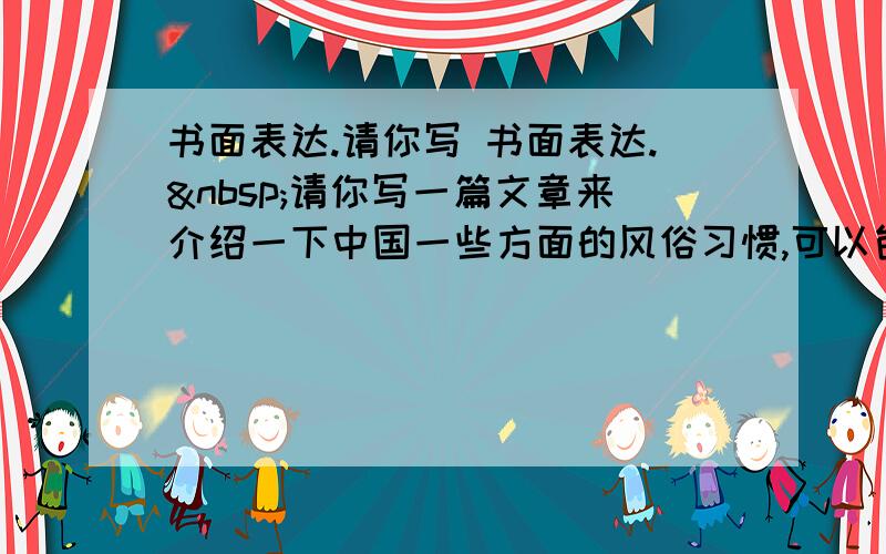 书面表达.请你写 书面表达. 请你写一篇文章来介绍一下中国一些方面的风俗习惯,可以包括以下这些方面： 