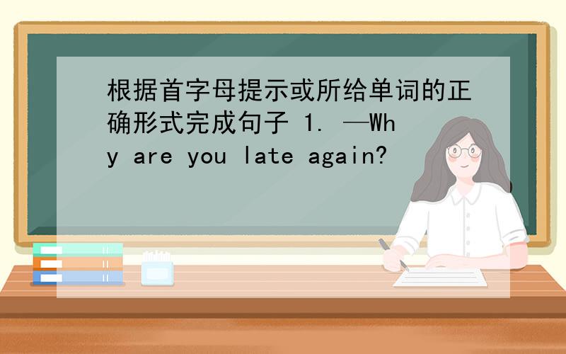 根据首字母提示或所给单词的正确形式完成句子 1. —Why are you late again?