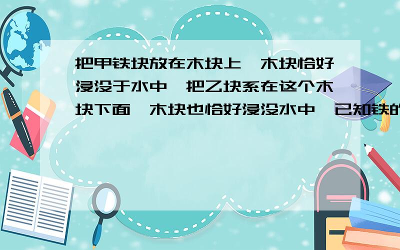 把甲铁块放在木块上,木块恰好浸没于水中,把乙块系在这个木块下面,木块也恰好浸没水中,已知铁的密度为7×10三次方立方米每