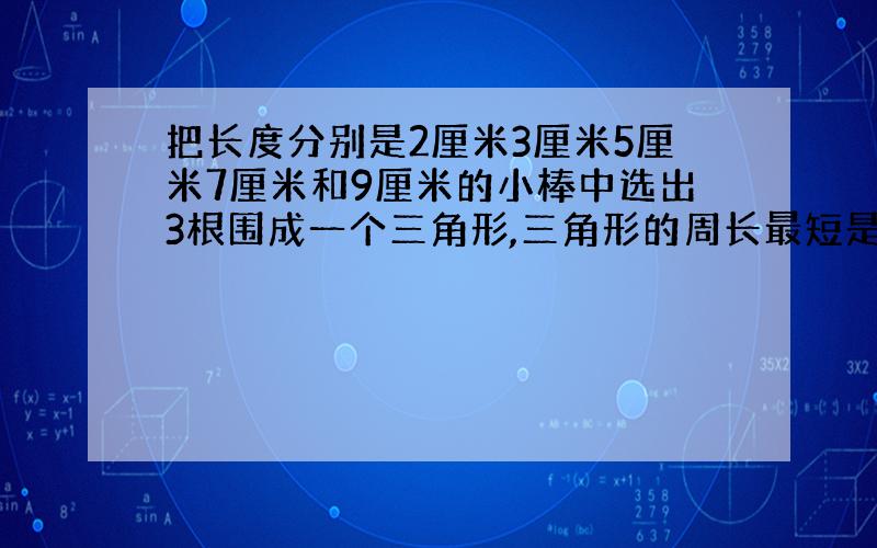 把长度分别是2厘米3厘米5厘米7厘米和9厘米的小棒中选出3根围成一个三角形,三角形的周长最短是（）,最长