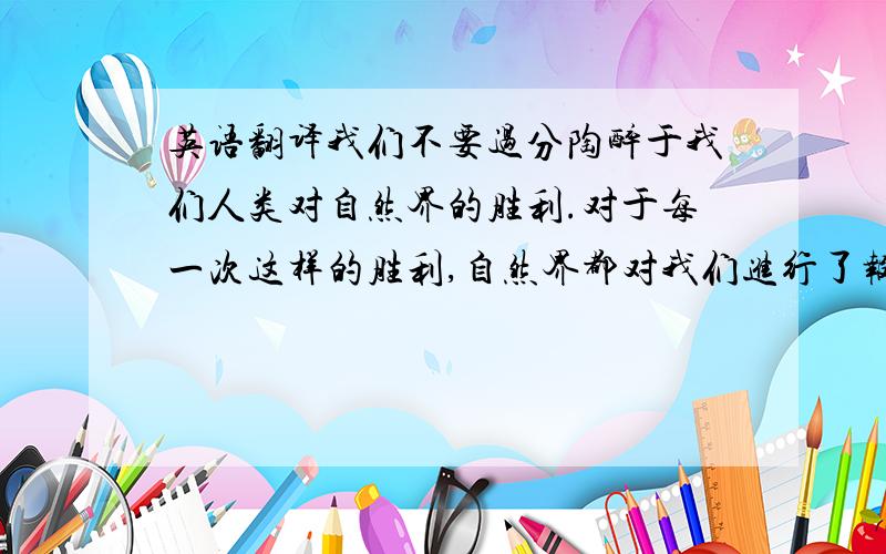 英语翻译我们不要过分陶醉于我们人类对自然界的胜利.对于每一次这样的胜利,自然界都对我们进行了报复.每一次胜利,在第一线都