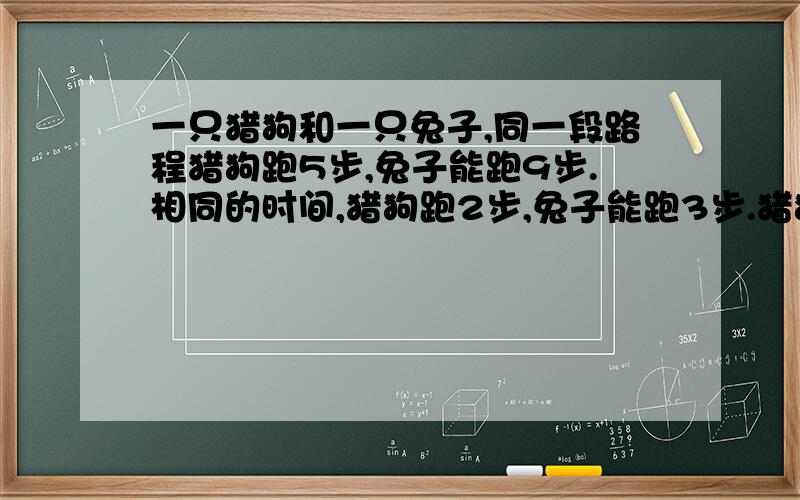 一只猎狗和一只兔子,同一段路程猎狗跑5步,兔子能跑9步.相同的时间,猎狗跑2步,兔子能跑3步.猎狗和兔子有10米,问,猎