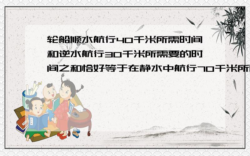 轮船顺水航行40千米所需时间和逆水航行30千米所需要的时间之和恰好等于在静水中航行70千米所需的时间,已知水流速度是3千