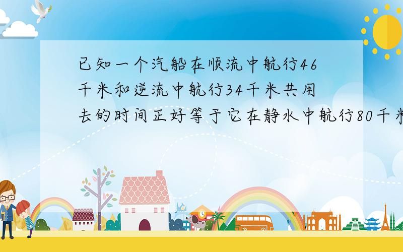 已知一个汽船在顺流中航行46千米和逆流中航行34千米共用去的时间正好等于它在静水中航行80千米用去的时间,并水流的速度为