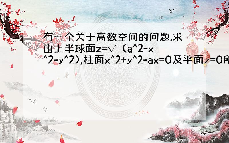 有一个关于高数空间的问题.求由上半球面z=√（a^2-x^2-y^2),柱面x^2+y^2-ax=0及平面z=0所围成的