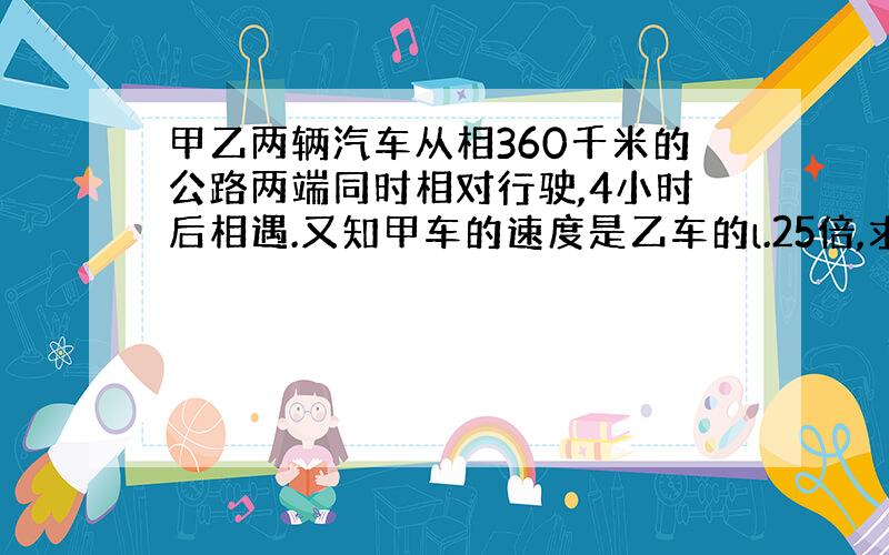 甲乙两辆汽车从相360千米的公路两端同时相对行驶,4小时后相遇.又知甲车的速度是乙车的l.25倍,求甲乙两车每小时各行驶