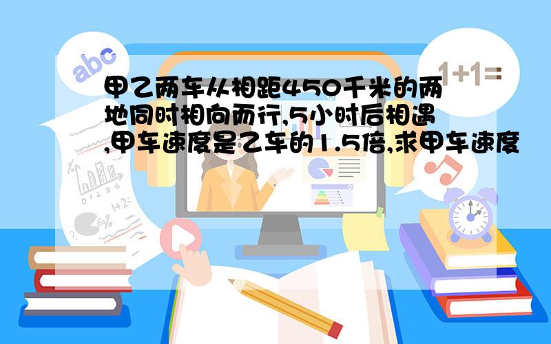 甲乙两车从相距450千米的两地同时相向而行,5小时后相遇,甲车速度是乙车的1.5倍,求甲车速度