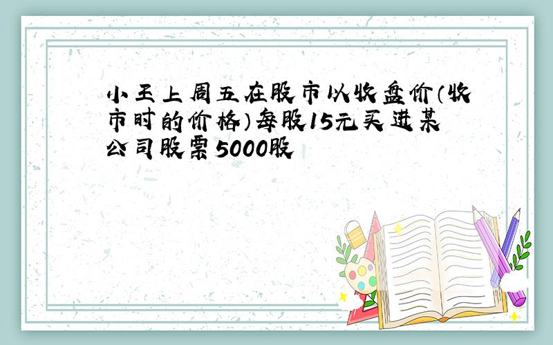 小王上周五在股市以收盘价（收市时的价格）每股15元买进某公司股票5000股