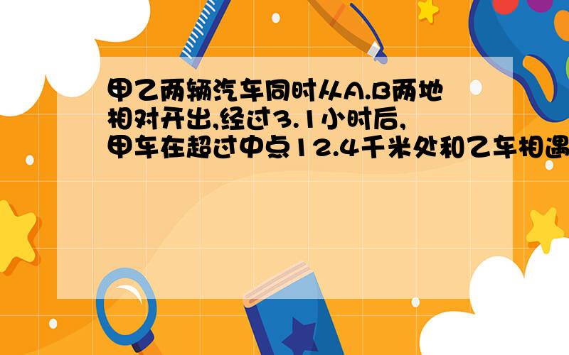 甲乙两辆汽车同时从A.B两地相对开出,经过3.1小时后,甲车在超过中点12.4千米处和乙车相遇.甲车每小时行96