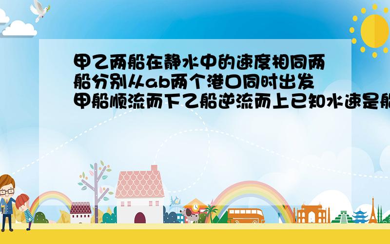 甲乙两船在静水中的速度相同两船分别从ab两个港口同时出发甲船顺流而下乙船逆流而上已知水速是船在静水