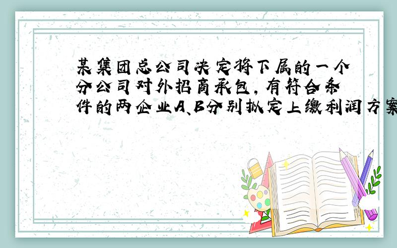 某集团总公司决定将下属的一个分公司对外招商承包，有符合条件的两企业A、B分别拟定上缴利润方案如下：