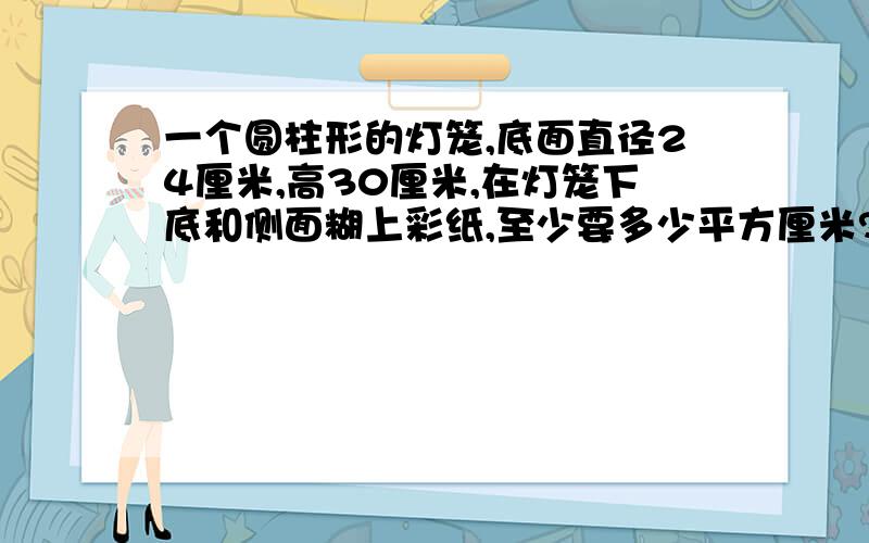 一个圆柱形的灯笼,底面直径24厘米,高30厘米,在灯笼下底和侧面糊上彩纸,至少要多少平方厘米?