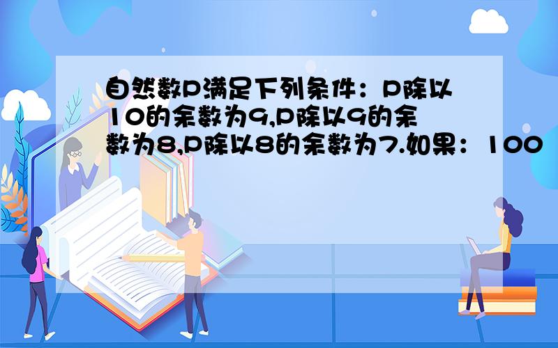 自然数P满足下列条件：P除以10的余数为9,P除以9的余数为8,P除以8的余数为7.如果：100